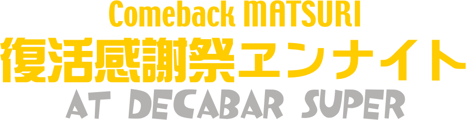 Comeback MATSURI
復活感謝祭ヱンナイト
at Decabar Super