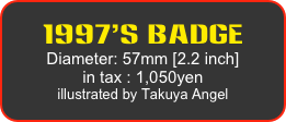 1997’s Badge
Diameter: 57mm [2.2 inch]
in tax : 1,050yen
illustrated by Takuya Angel