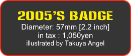 2005’s Badge
Diameter: 57mm [2.2 inch]
in tax : 1,050yen
illustrated by Takuya Angel