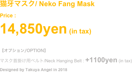 (2018.Oct)
猫の牙マスク
Price : ¥8,800- (in tax)
#オプション/OPTION (別売 / Selling Separately)
マスク首掛け用ベルト/Neck Hanging Belt : +1100yen (in tax)