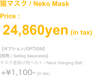 (2018.Oct)
鼻と牙が分離する猫マスク
猫鼻マスク+牙マスクの合体版。それぞれ単品使いも可能です
(別売)猫面マスクと合体してフルフェイスになります
Price : ¥14,850- (in tax) 
#オプション/OPTION
(別売 / Selling Separately)
マスク首掛け用ベルト / Neck Hanging Belt :
 +¥1,100- (in tax)