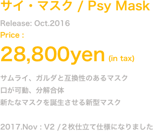 Release: Oct.2016
Price : 25,800yen (in tax)
サムライ、ガルダと互換性のあるマスク
口が可動、分解合体
新たなマスクを誕生させる新型マスク

2017.Nov : V2 /２枚仕立て仕様になりました