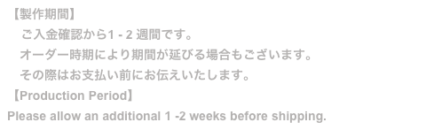 【製作期間】
    ご入金確認から1 - 2 週間です。
　オーダー時期により期間が延びる場合もございます。
　その際はお支払い前にお伝えいたします。
【Production Period】
Please allow an additional 1 -2 weeks before shipping.