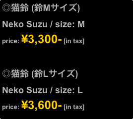 ◎猫鈴 (鈴Mサイズ)
Neko Suzu / size: M
price: ¥3,300- [in tax]


◎猫鈴 (鈴Lサイズ)
Neko Suzu / size: L
price: ¥3,600- [in tax]