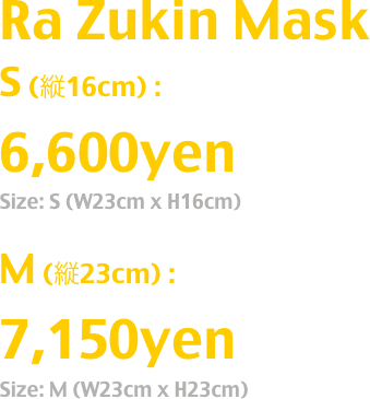 Ra Zukin Mask
S (縦16cm) : 6,600yen
Size: S (W23cm x H16cm)
M (縦23cm) : 7,150yen
Size: M (W23cm x H23cm)