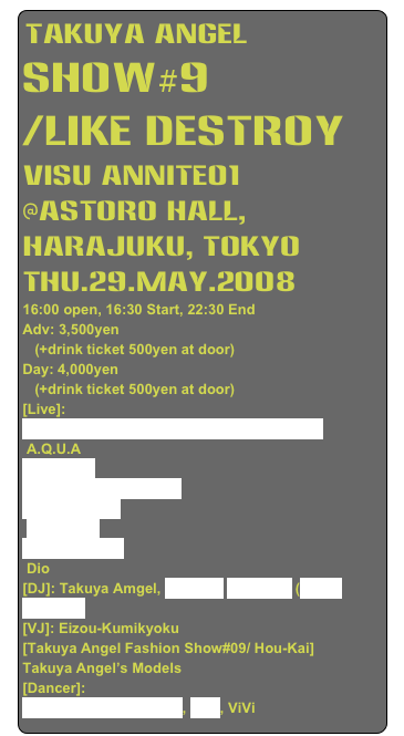 Takuya Angel 
Show#9
/Like Destroy
Visu Annite01
@Astoro Hall, Harajuku, Tokyo
thu.29.May.2008
16:00 open, 16:30 Start, 22:30 End
Adv: 3,500yen 
   (+drink ticket 500yen at door)
Day: 4,000yen 
   (+drink ticket 500yen at door)
[Live]: 
 Aka-Neko (Inugami-Kyoko & Inugami-Jouji)
 A.Q.U.A
 Pure Q&A
 Spider Dennou Mellow
Aural Vampire
 GaGaaling
 Daizy Stripper
 Dio
[DJ]: Takuya Amgel, KERWIN Raveman (Aural Vampire)
[VJ]: Eizou-Kumikyoku
[Takuya Angel Fashion Show#09/ Hou-Kai] 
Takuya Angel’s Models
[Dancer]: 
Roccka(ex AUTO-MOD), Mari, ViVi