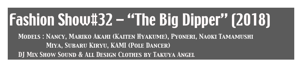 Fashion Show#32 - “The Big Dipper” (2018)
     Models : Nancy, Mariko Akahi (Kaiten Hyakume), Pyoneri, Naoki Tamamushi
                    Miya, Subaru Kiryu, KAMI (Pole Dancer)
     DJ Mix Show Sound & All Design Clothes by Takuya Angel