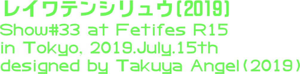 レイワテンシリュウ(2019)
Show#33 at Fetifes R15
in Tokyo, 2019.July.15th
designed by Takuya Angel(2019)
