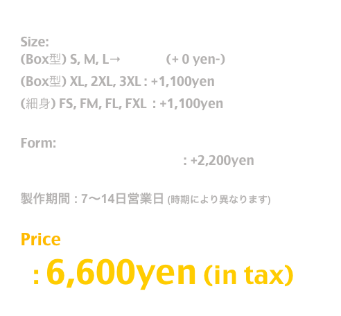 Release: Nov.2022

Size:  
(Box型) S, M, L→T Shirt  (+ 0 yen-)
(Box型) XL, 2XL, 3XL : +1,100yen
(細身) FS, FM, FL, FXL  : +1,100yen 

Form:
長袖T / Long Sleeve T Shirt : +2,200yen

製作期間 : 7〜14日営業日 (時期により異なります)

Price
  : 6,600yen (in tax)