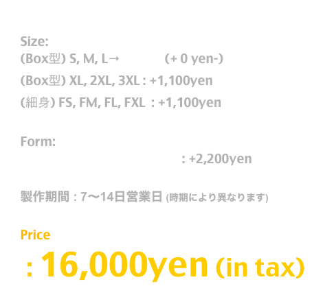 Release: May.2019

Size:  
(Box型) S, M, L→T Shirt  (+ 0 yen-)
(Box型) XL, 2XL, 3XL : +1,100yen
(細身) FS, FM, FL, FXL  : +1,100yen

Form:
長袖T / Long Sleeve T Shirt : +2,200yen

製作期間 : 7〜14日営業日 (時期により異なります)

Price
 : 16,000yen (in tax)