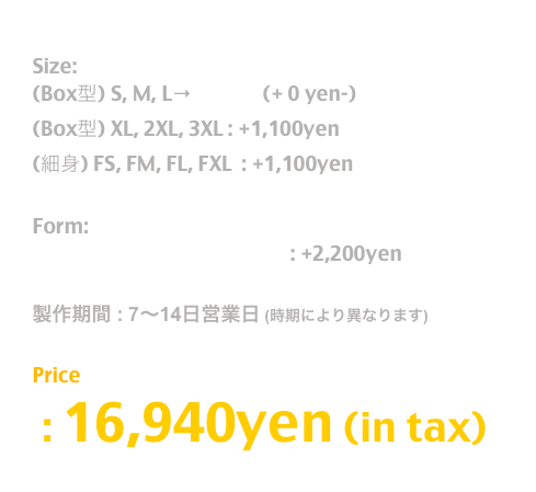 Release: May.2019

Size:  
(Box型) S, M, L→T Shirt  (+ 0 yen-)
(Box型) XL, 2XL, 3XL : +1,100yen
(細身) FS, FM, FL, FXL  : +1,100yen

Form:
長袖T / Long Sleeve T Shirt : +2,200yen

製作期間 : 7〜14日営業日 (時期により異なります)

Price
 : 16,940yen (in tax)