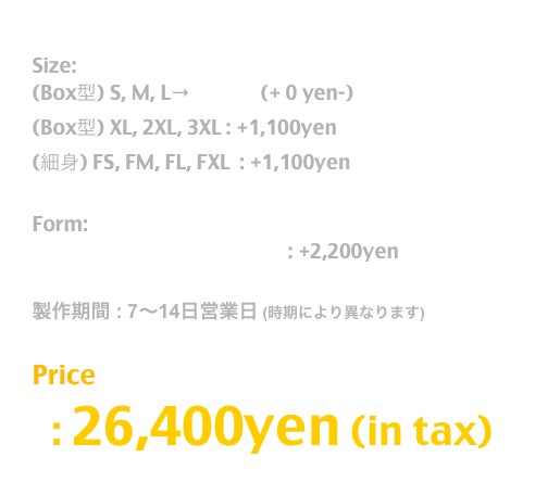 Release: May.2019

Size:  
(Box型) S, M, L→T Shirt  (+ 0 yen-)
(Box型) XL, 2XL, 3XL : +1,100yen
(細身) FS, FM, FL, FXL  : +1,100yen 

Form:
長袖T / Long Sleeve T Shirt : +2,200yen

製作期間 : 7〜14日営業日 (時期により異なります)

Price
  : 26,400yen (in tax)