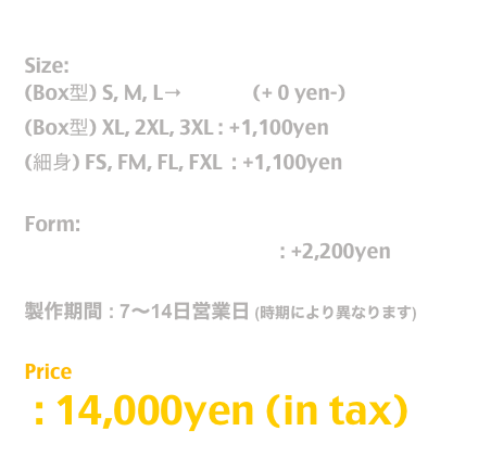 Release: 11.June.2019

Size:  
(Box型) S, M, L→T Shirt  (+ 0 yen-)
(Box型) XL, 2XL, 3XL : +1,100yen
(細身) FS, FM, FL, FXL  : +1,100yen

Form:
長袖T / Long Sleeve T Shirt : +2,200yen

製作期間 : 7〜14日営業日 (時期により異なります)

Price
 : 14,000yen (in tax)