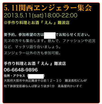 5.11関西ヱンジェラー集会
2013.5.11(sat)18:00-22:00
@手作り料理とお酒『 えん 』難波店

要予約。参加希望の方はメールでお知らせください。
元ヱの方々も集合します。飲んで、ファッションや近況など、マッタリ語り合いましょう。
ヱンジェラー以外の方も参加可能。

手作り料理とお酒『 えん 』難波店
06-6648-9896
住所・アクセス（地図を見る）
大阪府大阪市中央区難波千日前１２－３０　難波長和ビル4F 
地下鉄御堂筋線なんば駅より徒歩1分　高島屋向かいすぐ

