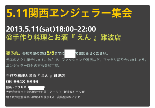 5.11関西ヱンジェラー集会
2013.5.11(sat)18:00-22:00
@手作り料理とお酒『 えん 』難波店

要予約。参加希望の方は5/5までにメールでお知らせください。
元ヱの方々も集合します。飲んで、ファッションや近況など、マッタリ語り合いましょう。
ヱンジェラー以外の方も参加可能。

手作り料理とお酒『 えん 』難波店
06-6648-9896
住所・アクセス（地図を見る）
大阪府大阪市中央区難波千日前１２－３０　難波長和ビル4F 
地下鉄御堂筋線なんば駅より徒歩1分　高島屋向かいすぐ

