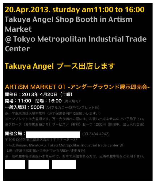 20.Apr.2013. sturday am11:00 to 16:00
Takuya Angel Shop Booth in Artism Market
@ Tokyo Metropolitan Industrial Trade Center

Takuya Angel ブース出店します

ARTiSM MARKET 01 -アンダーグラウンド展示即売会-
開催日：2013年 4月20日（土曜） 開場：11:00　閉場：16:00（再入場可） 一般入場料：500円 (A4フルカラー48Pパンフレット込) ※小学生未満は入場料無料（必ず保護者同伴でお願いします。） ※パンフレットは先着順です。万一売り切れの際には、お渡し出来ませんのでご了承下さい。 ※クローク（お荷物お預かり）サービス／（有料）お一つ：200円（開場中、出し入れ自由）
開催会場：東京都立産業貿易センター浜松町館（03-3434-4242） 〒105-0022 東京都港区海岸１丁目７－８－3F 1-7-8, Kaigan, Minato-ku, Tokyo Metropolitan Industrial trade center 3F （JR山手線浜松町駅北口を出てから350m 徒歩５分） ※一般の駐車場は御座いませんので、お車で来館される方は、近隣の駐車場をご利用下さい。 携帯用地図へ　交通アクセス　近隣駐車場検索

企画：ARTiSM   Official Page >> other Artist review