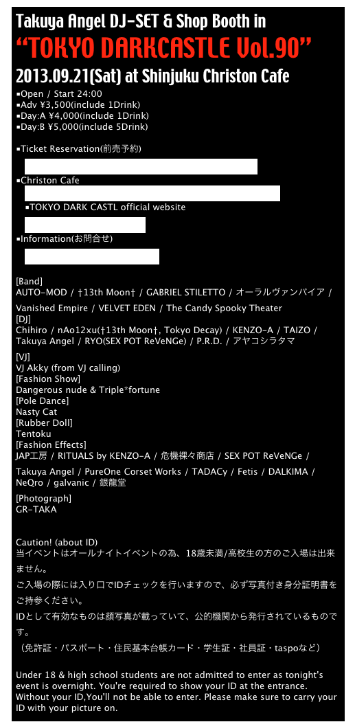 Takuya Angel DJ-SET & Shop Booth in
“TOKYO DARKCASTLE Vol.90”
2013.09.21(Sat) at Shinjuku Christon Cafe
■Open / Start 24:00
■Adv ¥3,500(include 1Drink)
■Day:A ¥4,000(include 1Drink)
■Day:B ¥5,000(include 5Drink)

■Ticket Reservation(前売予約)
　http://tokyodarkcastle.org/info/reserve/reserve.html
■Christon Cafe
　http://www.diamond-dining.com/shop_info/christoncafe/
　■TOKYO DARK CASTL official website
　http://tokyodarkcastle.org/
■Information(お問合せ) 
　tokyodecadance.jp@gmail.com

[Band]
AUTO-MOD / †13th Moon† / GABRIEL STILETTO / オーラルヴァンパイア / Vanished Empire / VELVET EDEN / The Candy Spooky Theater 
[DJ]
Chihiro / nAo12xu(†13th Moon†, Tokyo Decay) / KENZO-A / TAIZO / Takuya Angel / RYO(SEX POT ReVeNGe) / P.R.D. / アヤコシラタマ
[VJ]
VJ Akky (from VJ calling)
[Fashion Show]
Dangerous nude & Triple*fortune
[Pole Dance]
Nasty Cat
[Rubber Doll]
Tentoku
[Fashion Effects]
JAP工房 / RITUALS by KENZO-A / 危機裸々商店 / SEX POT ReVeNGe / Takuya Angel / PureOne Corset Works / TADACy / Fetis / DALKIMA / NeQro / galvanic / 銀龍堂
[Photograph]
GR-TAKA


Caution! (about ID)
当イベントはオールナイトイベントの為、18歳未満/高校生の方のご入場は出来ません。
ご入場の際には入り口でIDチェックを行いますので、必ず写真付き身分証明書をご持参ください。
IDとして有効なものは顔写真が載っていて、公的機関から発行されているものです。
（免許証・パスポート・住民基本台帳カード・学生証・社員証・taspoなど）

Under 18 & high school students are not admitted to enter as tonight's event is overnight. You're required to show your ID at the entrance. Without your ID,You'll not be able to enter. Please make sure to carry your ID with your picture on.

