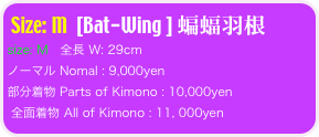 Size: M  [Bat-Wing ] 蝙蝠羽根
size: M   全長 W: 29cm 
ノーマル Nomal : 9,000yen 
部分着物 Parts of Kimono : 10,000yen
 全面着物 All of Kimono : 11, 000yen