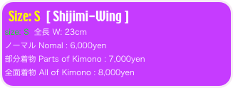 Size: S  [ Shijimi-Wing ]
size: S  全長 W: 23cm 
ノーマル Nomal : 6,000yen
部分着物 Parts of Kimono : 7,000yen
全面着物 All of Kimono : 8,000yen 