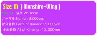 Size: M  [ Monshiro-Wing ]
size: M   全長 W: 32cm 
ノーマル Nomal : 8,000yen  
部分着物 Parts of Kimono : 9,000yen 
 全面着物 All of Kimono : 10, 000yen