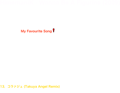 HimemaniK - Wanna Be A Figurine (2009)

Darkest Labyrinth [DLHM-1] ￥2,500 Released : 2009/12/23
01．荒レ曇リ(My Favourite Song￼)
02．式日日和 
03．あたし、フィギュアになりたいの 
04．ナミダ 
05．コラァジュ 
06．確信犯 
07．Tattoo 
08．消失願望 
09．DOLL 
10．I.G.T. 
11．荒レ曇リ (Complex Mind Remix) 
12．ナミダ (Sredni Vashtar Remix) 
13．コラァジュ (Takuya Angel Remix) 
14．式日日和 (AKIRADEATH REMIX)